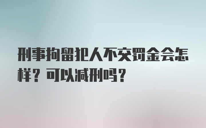 刑事拘留犯人不交罚金会怎样？可以减刑吗？