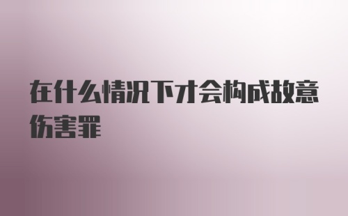 在什么情况下才会构成故意伤害罪