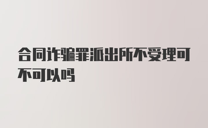 合同诈骗罪派出所不受理可不可以吗