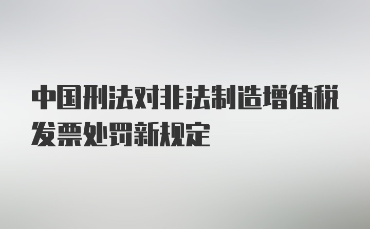 中国刑法对非法制造增值税发票处罚新规定