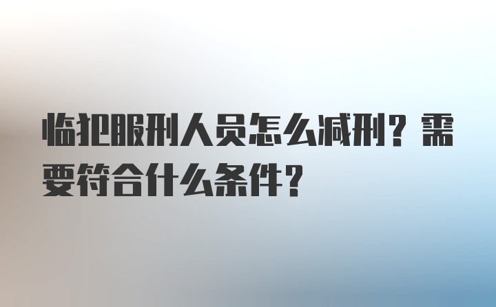 临犯服刑人员怎么减刑？需要符合什么条件？