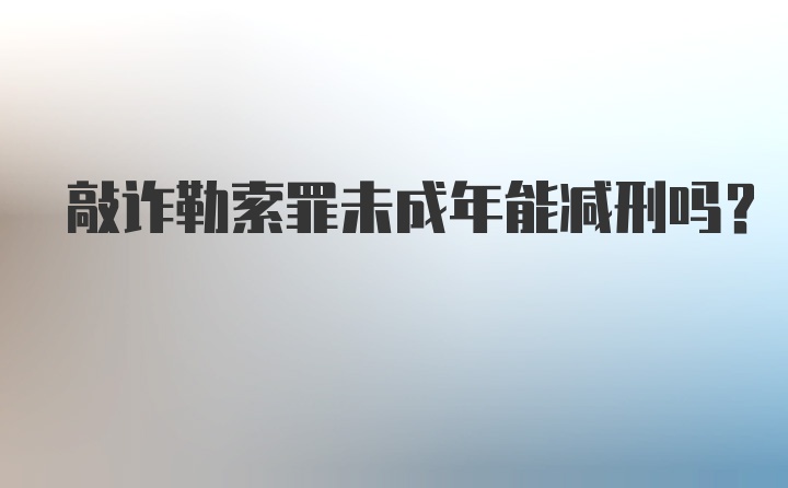 敲诈勒索罪未成年能减刑吗？