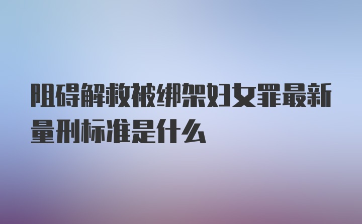 阻碍解救被绑架妇女罪最新量刑标准是什么