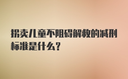 拐卖儿童不阻碍解救的减刑标准是什么？