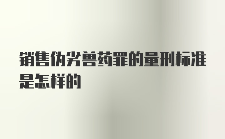 销售伪劣兽药罪的量刑标准是怎样的