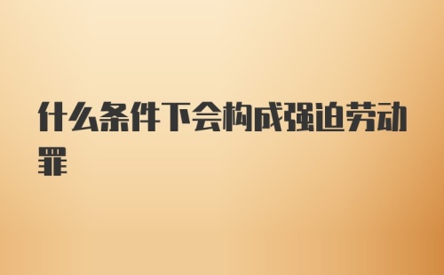 什么条件下会构成强迫劳动罪