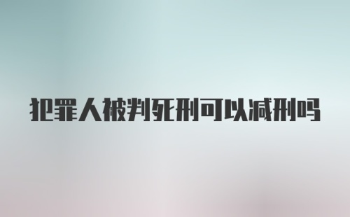 犯罪人被判死刑可以减刑吗