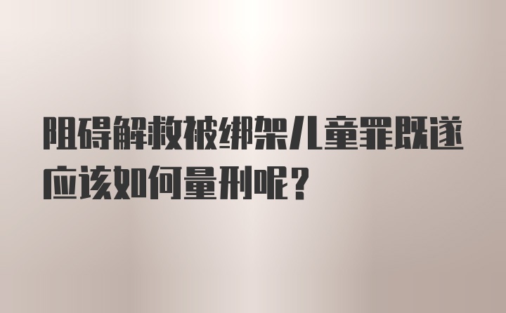 阻碍解救被绑架儿童罪既遂应该如何量刑呢？