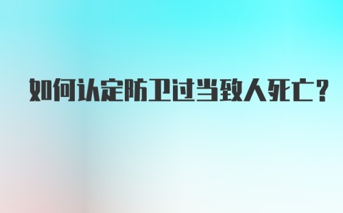 如何认定防卫过当致人死亡？