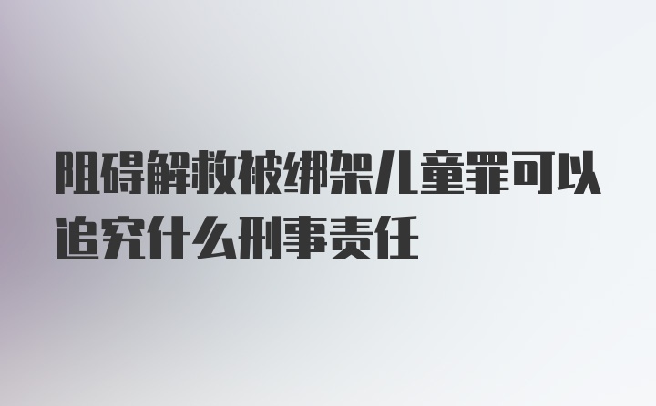 阻碍解救被绑架儿童罪可以追究什么刑事责任