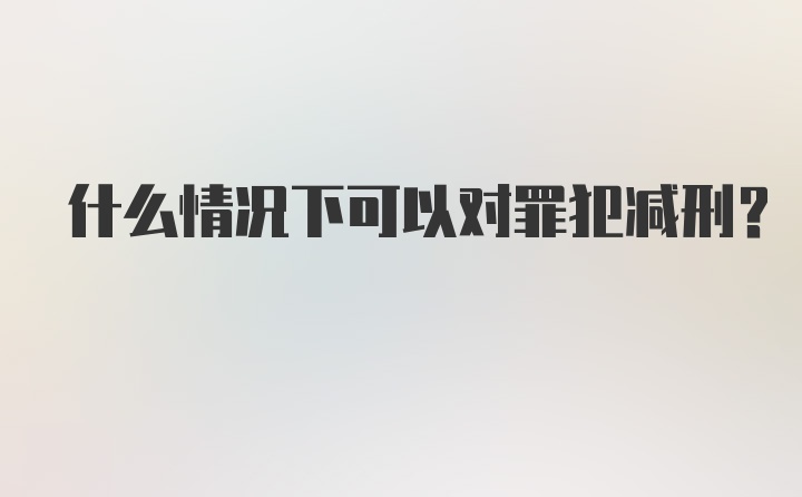 什么情况下可以对罪犯减刑？