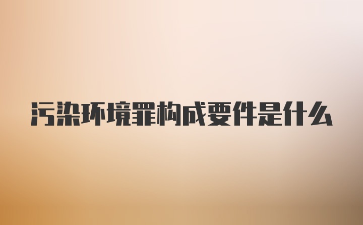 污染环境罪构成要件是什么