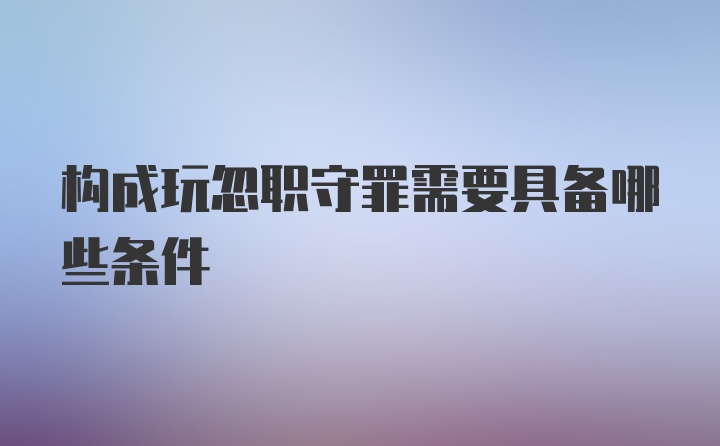 构成玩忽职守罪需要具备哪些条件