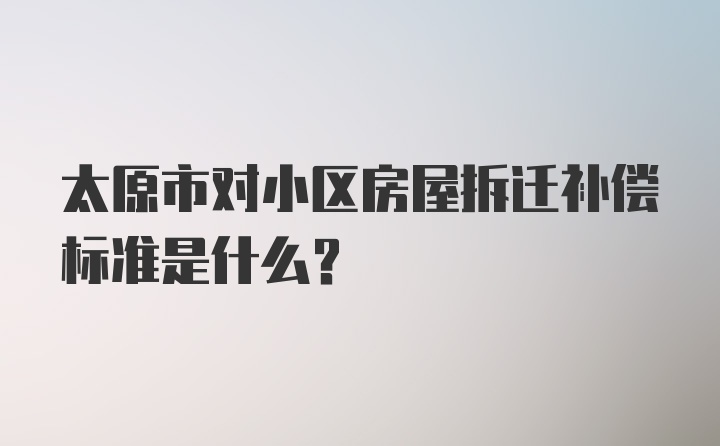 太原市对小区房屋拆迁补偿标准是什么？