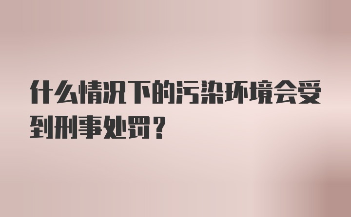 什么情况下的污染环境会受到刑事处罚?