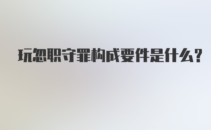 玩忽职守罪构成要件是什么？