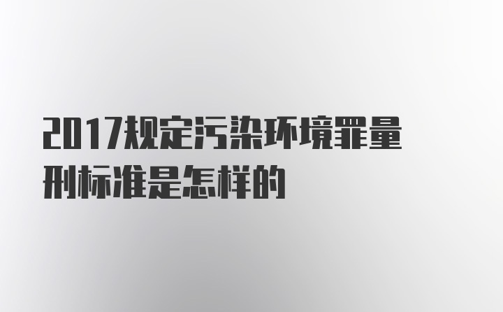 2017规定污染环境罪量刑标准是怎样的