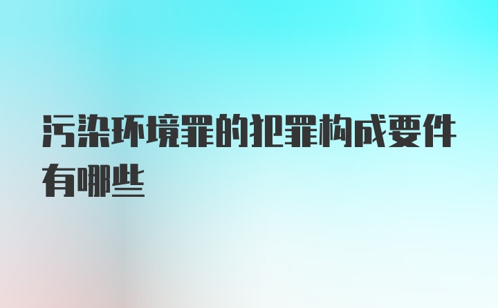 污染环境罪的犯罪构成要件有哪些