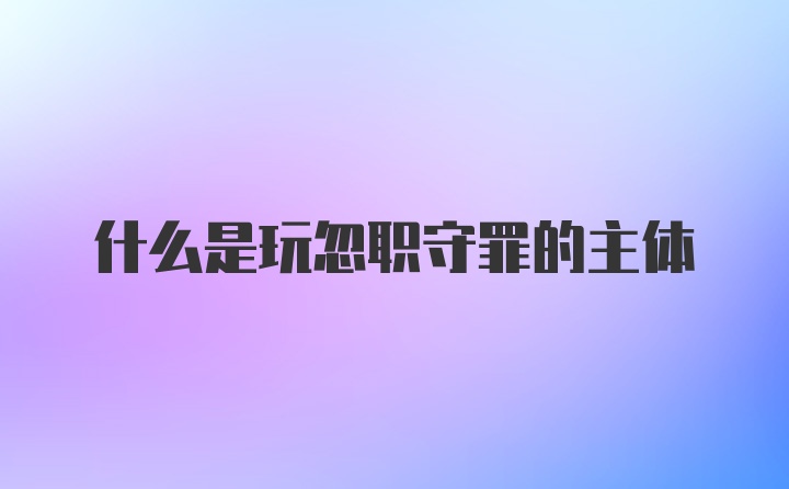 什么是玩忽职守罪的主体