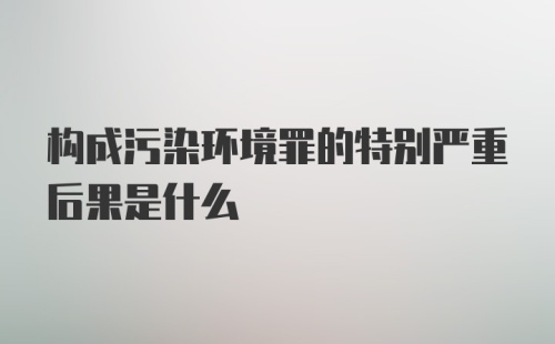 构成污染环境罪的特别严重后果是什么