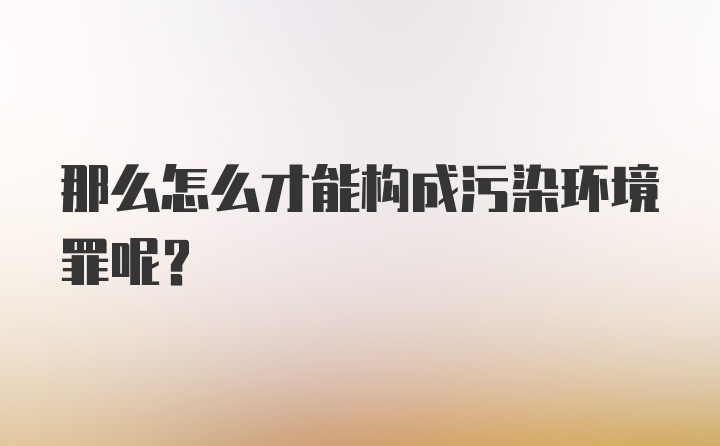 那么怎么才能构成污染环境罪呢？