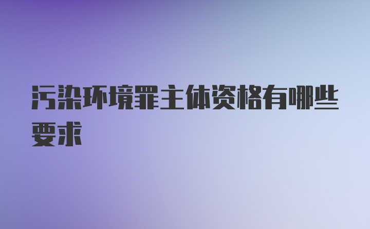 污染环境罪主体资格有哪些要求