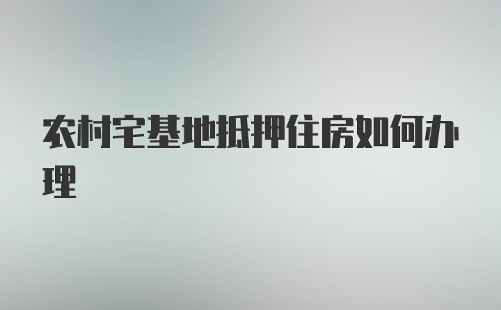 农村宅基地抵押住房如何办理