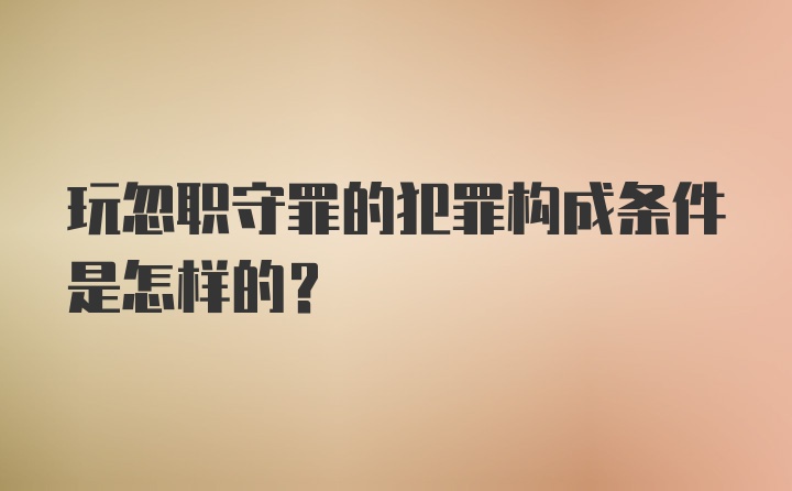 玩忽职守罪的犯罪构成条件是怎样的?