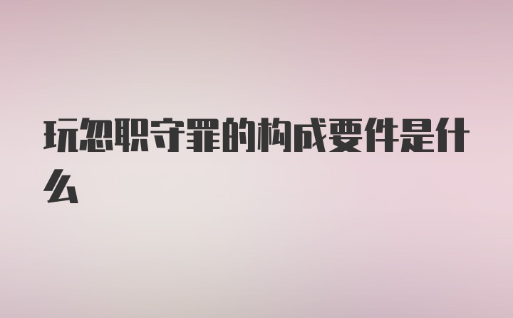 玩忽职守罪的构成要件是什么