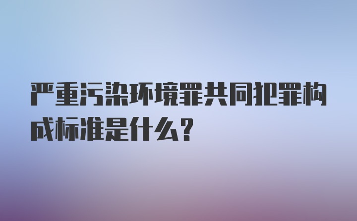 严重污染环境罪共同犯罪构成标准是什么？