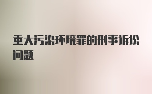 重大污染环境罪的刑事诉讼问题