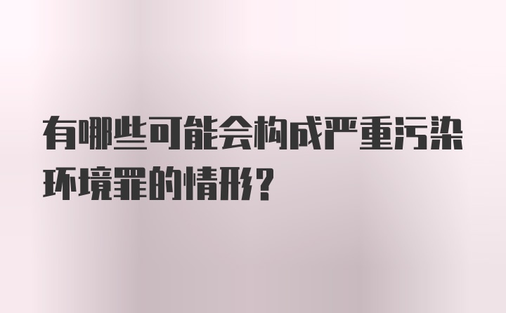 有哪些可能会构成严重污染环境罪的情形？