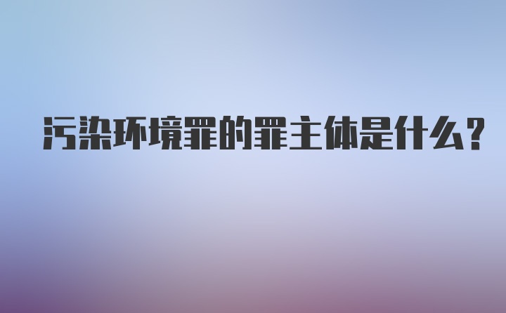 污染环境罪的罪主体是什么？