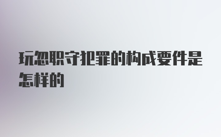 玩忽职守犯罪的构成要件是怎样的