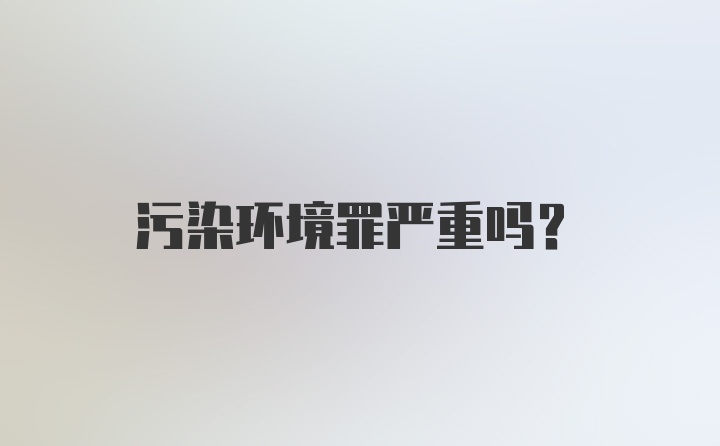 污染环境罪严重吗?