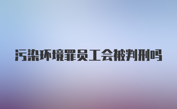 污染环境罪员工会被判刑吗