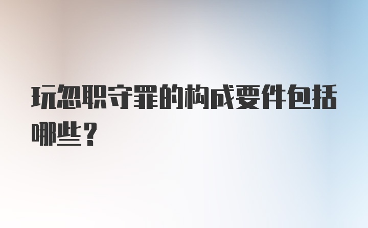 玩忽职守罪的构成要件包括哪些？