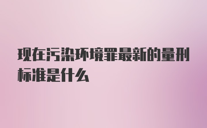 现在污染环境罪最新的量刑标准是什么