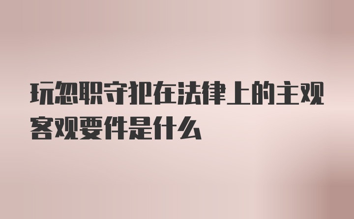 玩忽职守犯在法律上的主观客观要件是什么