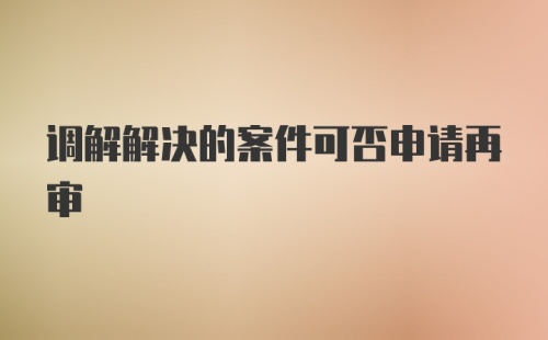 调解解决的案件可否申请再审