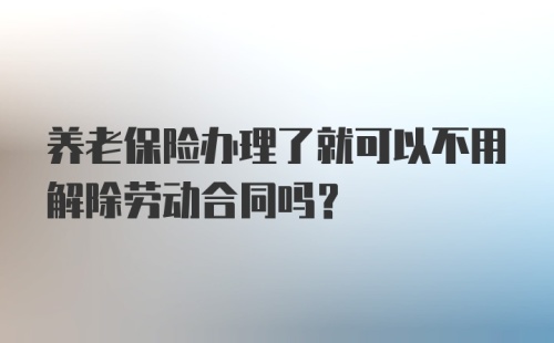 养老保险办理了就可以不用解除劳动合同吗？