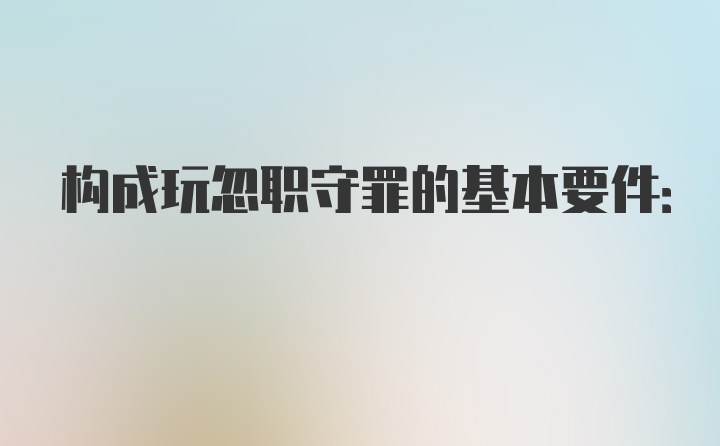 构成玩忽职守罪的基本要件: