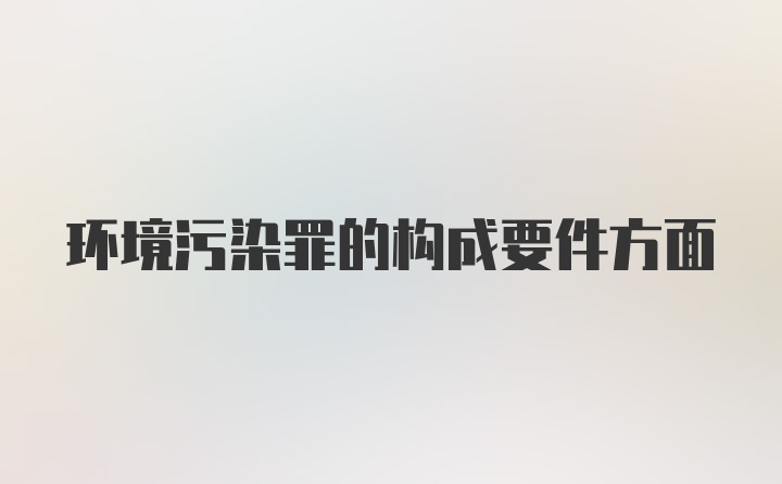 环境污染罪的构成要件方面