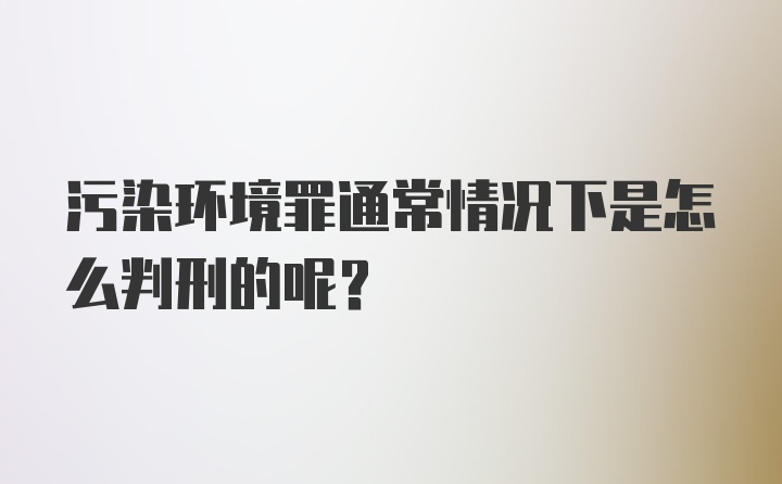 污染环境罪通常情况下是怎么判刑的呢?