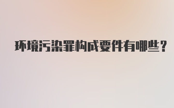 环境污染罪构成要件有哪些？