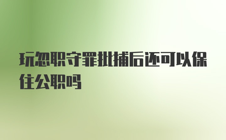 玩忽职守罪批捕后还可以保住公职吗