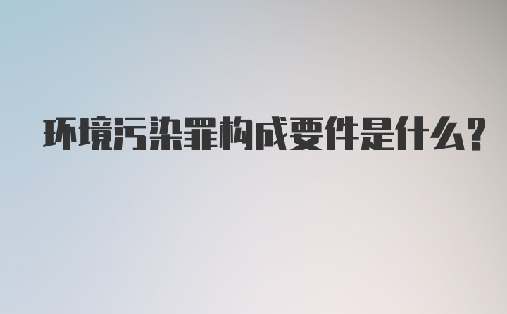 环境污染罪构成要件是什么？