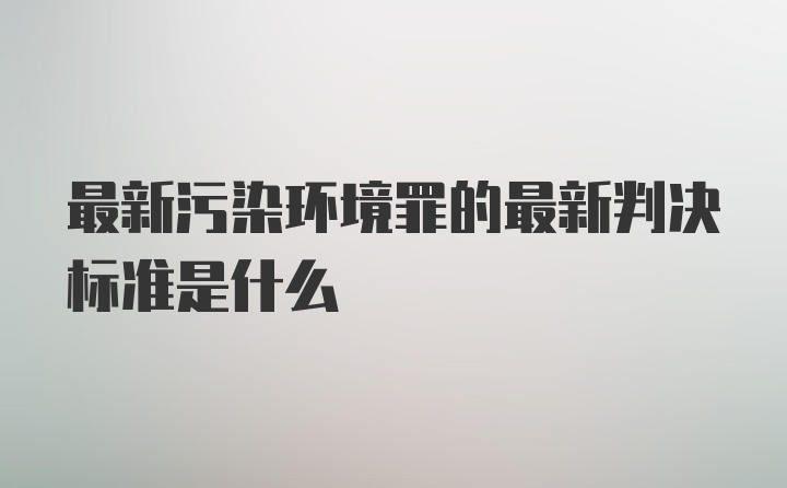 最新污染环境罪的最新判决标准是什么