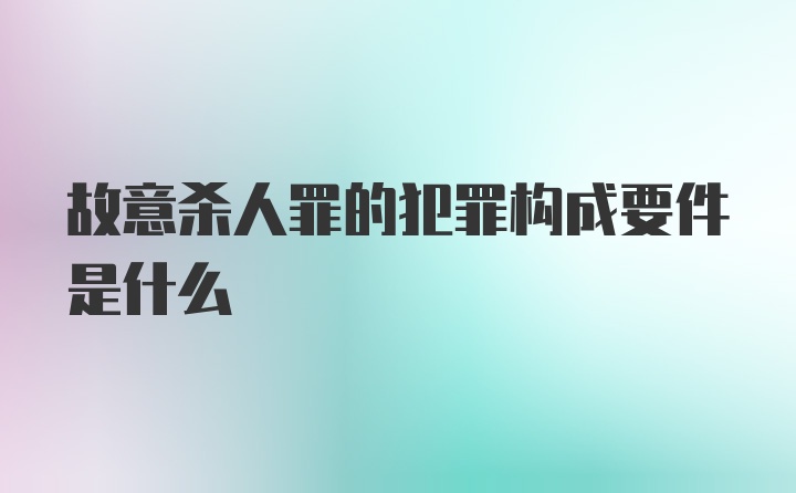 故意杀人罪的犯罪构成要件是什么