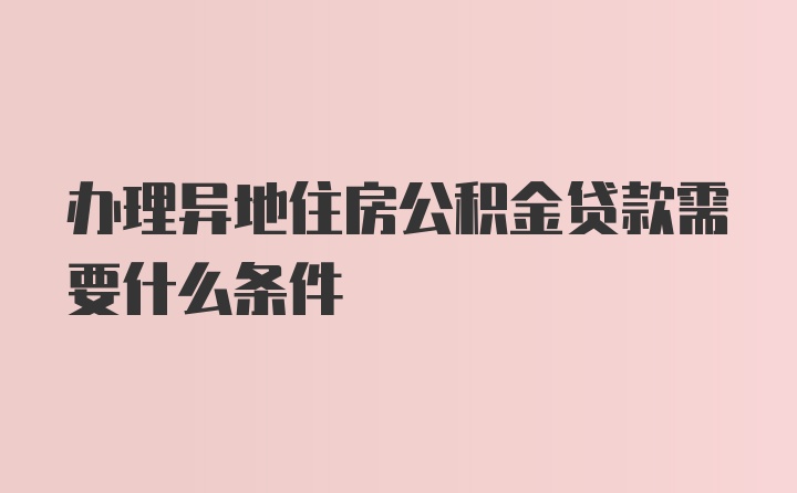 办理异地住房公积金贷款需要什么条件